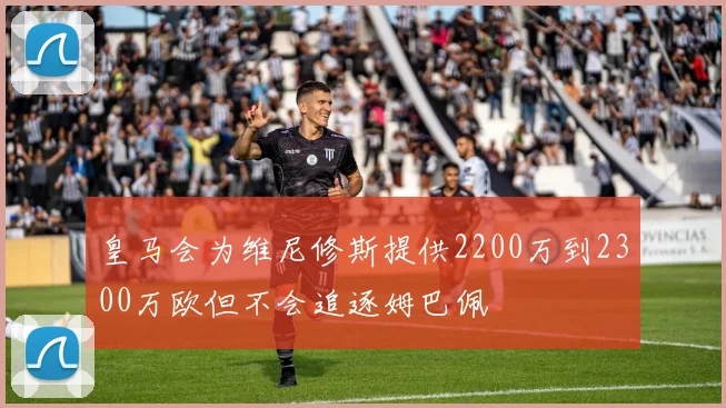 皇马会为维尼修斯提供2200万到2300万欧但不会追逐姆巴佩