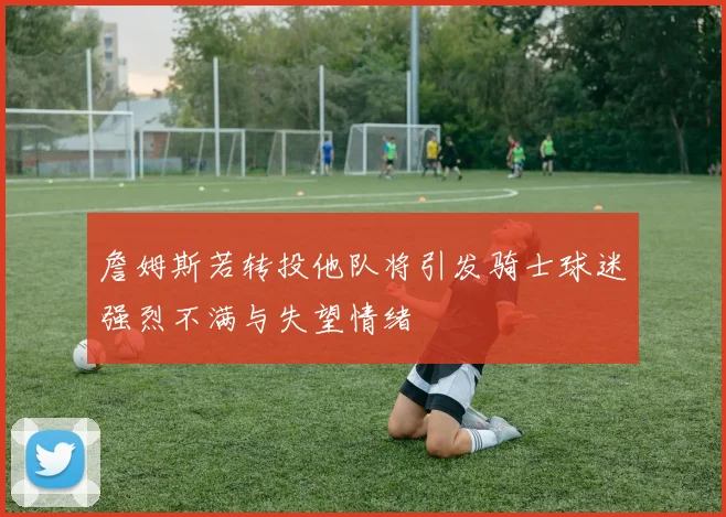 詹姆斯若转投他队将引发骑士球迷强烈不满与失望情绪