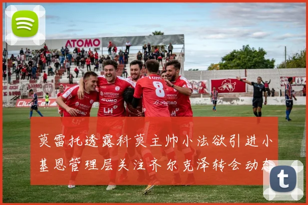 莫雷托透露科莫主帅小法欲引进小基恩管理层关注齐尔克泽转会动态