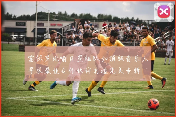 富保罗比喻巨星组队如顶级音乐人寻求最佳合作伙伴打造完美专辑