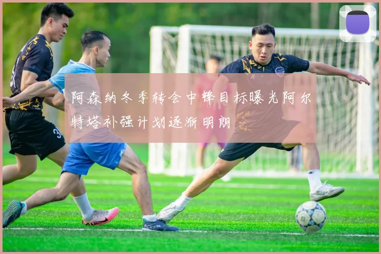 阿森纳冬季转会中锋目标曝光阿尔特塔补强计划逐渐明朗