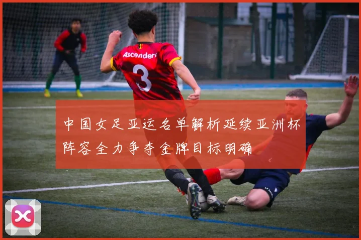 中国女足亚运名单解析延续亚洲杯阵容全力争夺金牌目标明确
