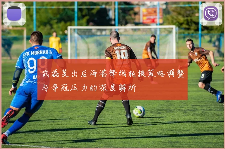 武磊复出后海港锋线轮换策略调整与争冠压力的深度解析