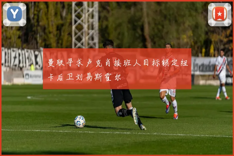 曼联寻求卢克肖接班人目标锁定纽卡后卫刘易斯霍尔