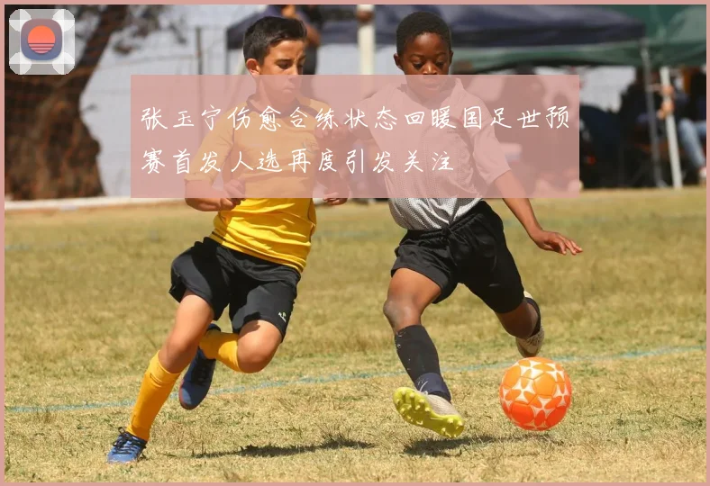 张玉宁伤愈合练状态回暖国足世预赛首发人选再度引发关注