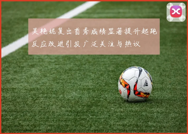 吴艳妮复出首秀成绩显著提升起跑反应改进引发广泛关注与热议