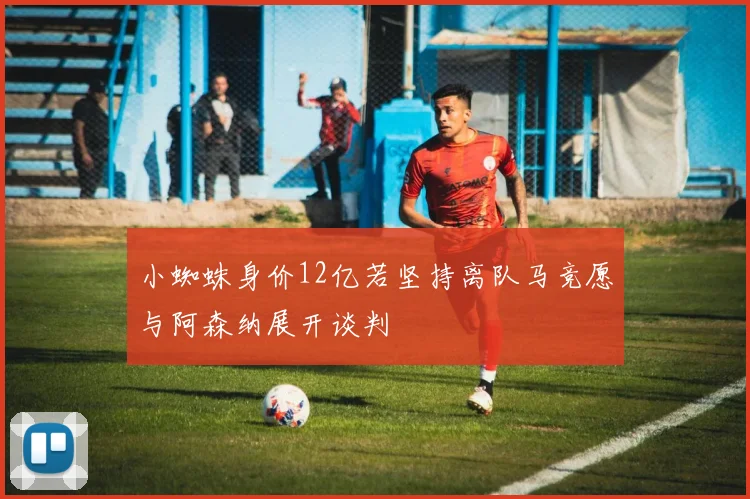 小蜘蛛身价12亿若坚持离队马竞愿与阿森纳展开谈判
