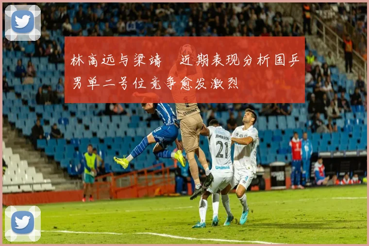 林高远与梁靖崑近期表现分析国乒男单二号位竞争愈发激烈