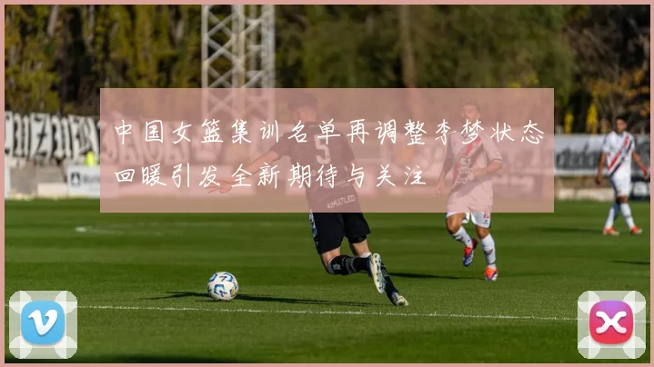 中国女篮集训名单再调整李梦状态回暖引发全新期待与关注